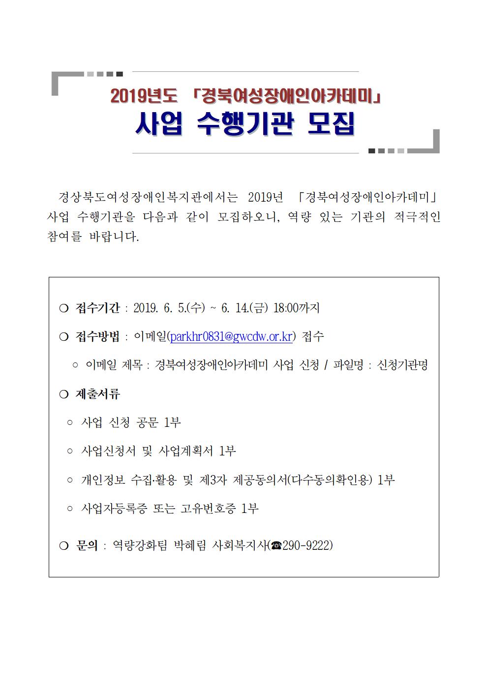 2019년도 경북여성장애인아카데미. 사업 수행기관 모집. 경상북도여성장애인복지관에서는 2019년 경북여성장애인아카데미 사업 수행기관을 다음과 같이 모집하오니, 역량 있는 기관의 적극적인 참여를 바랍니다. 접수기간 : 2019. 6. 5.(수) ~ 6. 14.(금) 18:00까지. 접수방법 : 이메일(parkhr0831@gwcdw.or.kr) 접수. 이메일 제목 : 경북여성장애인아카데미 사업 신청. 파일명 : 신청기관명. 제출서류 : 사업 신청 공문 1부, 사업신청서 및 사업계획서 1부, 개인정보 수집,활용 및 제 3자 제공동의서(다수동의확인용) 1부. 사업자등록증 또는 고유번호증 1부. 문의 : 역량강화팀 박혜림 사회복지사(290-9222)